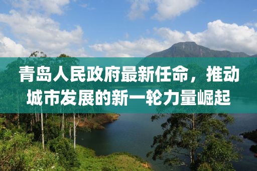 青島人民政府最新任命，推動(dòng)城市發(fā)展的新一輪力量崛起