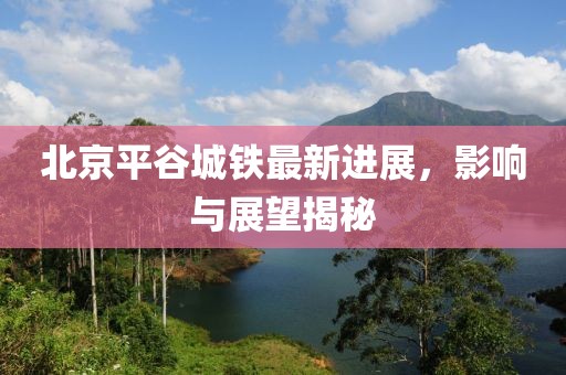北京平谷城鐵最新進(jìn)展，影響與展望揭秘