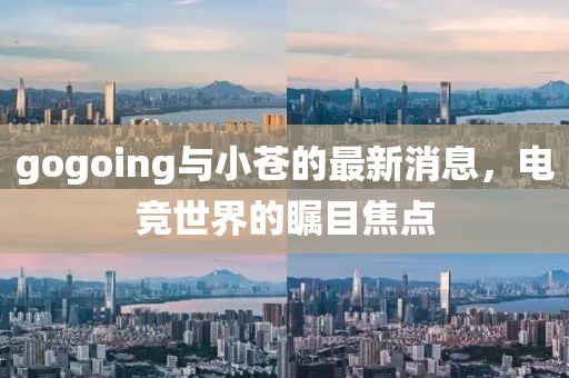 gogoing與小蒼的最新消息，電競(jìng)世界的矚目焦點(diǎn)