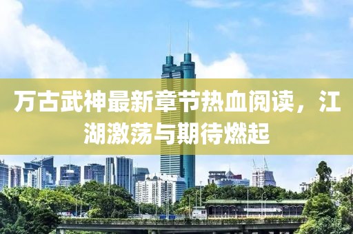 萬古武神最新章節(jié)熱血閱讀，江湖激蕩與期待燃起