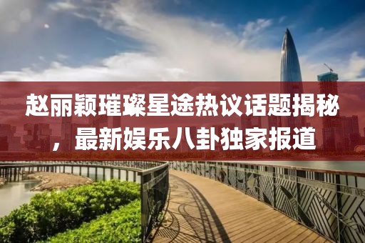 趙麗穎璀璨星途熱議話題揭秘，最新娛樂八卦獨(dú)家報(bào)道