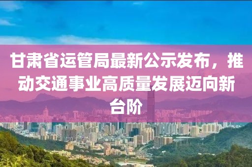甘肅省運(yùn)管局最新公示發(fā)布，推動(dòng)交通事業(yè)高質(zhì)量發(fā)展邁向新臺(tái)階