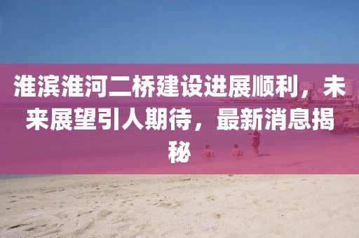 淮濱淮河二橋建設進展順利，未來展望引人期待，最新消息揭秘