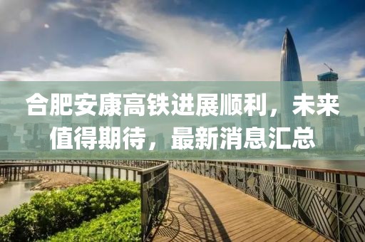 合肥安康高鐵進(jìn)展順利，未來值得期待，最新消息匯總