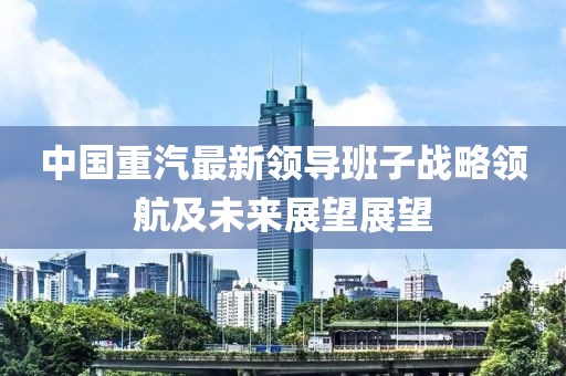 中國重汽最新領(lǐng)導班子戰(zhàn)略領(lǐng)航及未來展望展望