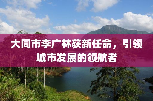 大同市李廣林獲新任命，引領(lǐng)城市發(fā)展的領(lǐng)航者
