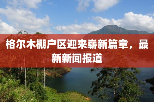 格爾木棚戶區(qū)迎來嶄新篇章，最新新聞報(bào)道