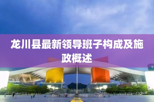 龍川縣最新領(lǐng)導(dǎo)班子構(gòu)成及施政概述