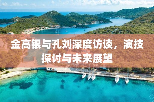 金高銀與孔劉深度訪談，演技探討與未來展望