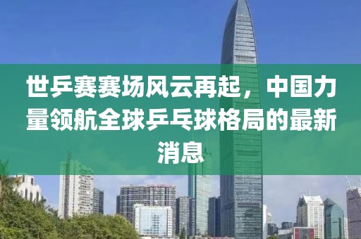 世乒賽賽場風(fēng)云再起，中國力量領(lǐng)航全球乒乓球格局的最新消息
