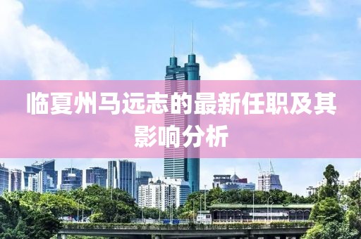 臨夏州馬遠(yuǎn)志的最新任職及其影響分析