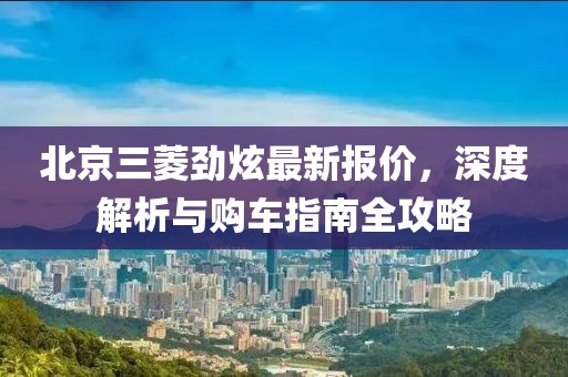 北京三菱勁炫最新報(bào)價(jià)，深度解析與購(gòu)車指南全攻略