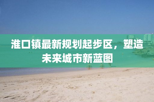 淮口鎮(zhèn)最新規(guī)劃起步區(qū)，塑造未來城市新藍(lán)圖