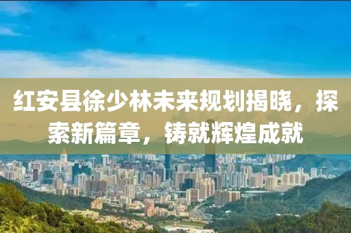 紅安縣徐少林未來規(guī)劃揭曉，探索新篇章，鑄就輝煌成就