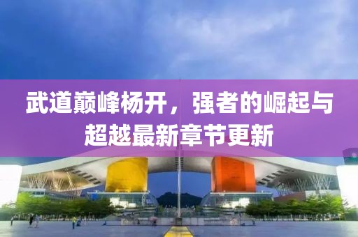 武道巔峰楊開，強(qiáng)者的崛起與超越最新章節(jié)更新