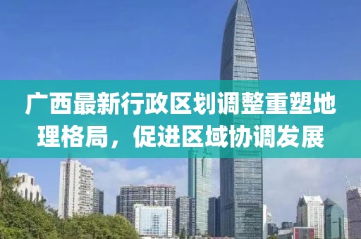 廣西最新行政區(qū)劃調(diào)整重塑地理格局，促進(jìn)區(qū)域協(xié)調(diào)發(fā)展