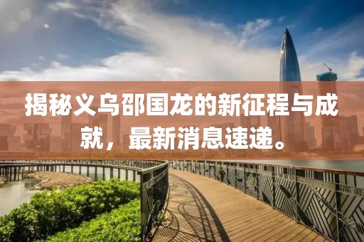 揭秘義烏邵國龍的新征程與成就，最新消息速遞。