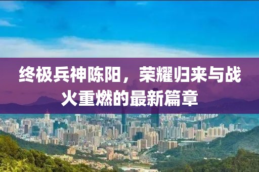 終極兵神陳陽(yáng)，榮耀歸來(lái)與戰(zhàn)火重燃的最新篇章