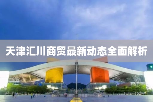 天津匯川商貿(mào)最新動(dòng)態(tài)全面解析