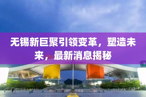 無(wú)錫新巨聚引領(lǐng)變革，塑造未來(lái)，最新消息揭秘