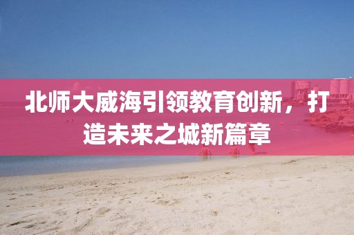 北師大威海引領(lǐng)教育創(chuàng)新，打造未來(lái)之城新篇章