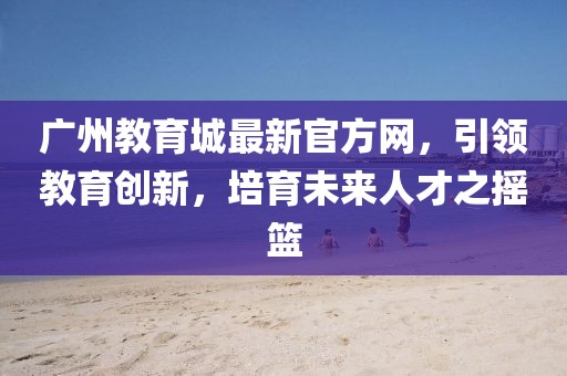 廣州教育城最新官方網(wǎng)，引領(lǐng)教育創(chuàng)新，培育未來(lái)人才之搖籃