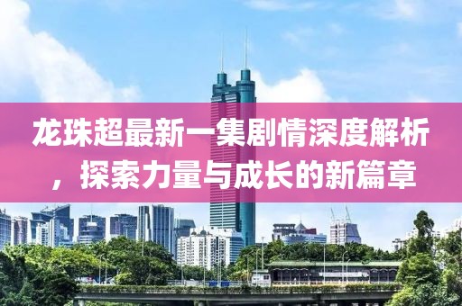 龍珠超最新一集劇情深度解析，探索力量與成長的新篇章