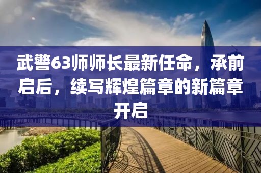 武警63師師長(zhǎng)最新任命，承前啟后，續(xù)寫輝煌篇章的新篇章開(kāi)啟