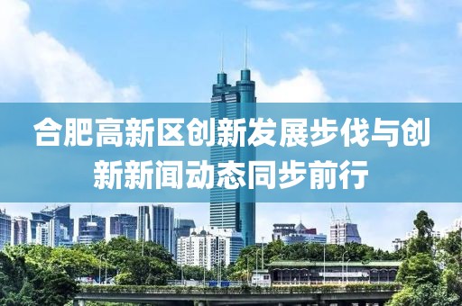 合肥高新區(qū)創(chuàng)新發(fā)展步伐與創(chuàng)新新聞動(dòng)態(tài)同步前行