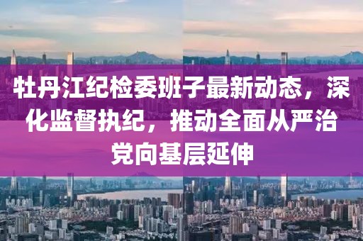牡丹江紀(jì)檢委班子最新動(dòng)態(tài)，深化監(jiān)督執(zhí)紀(jì)，推動(dòng)全面從嚴(yán)治黨向基層延伸