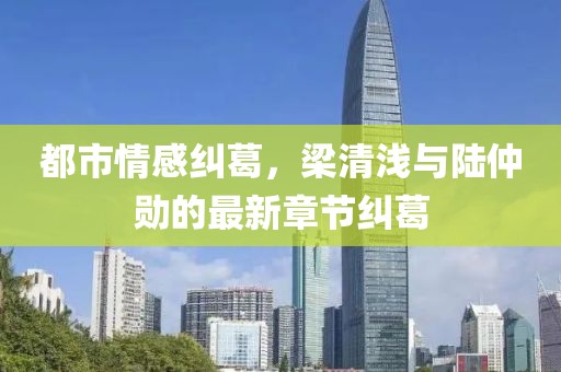 都市情感糾葛，梁清淺與陸仲勛的最新章節(jié)糾葛
