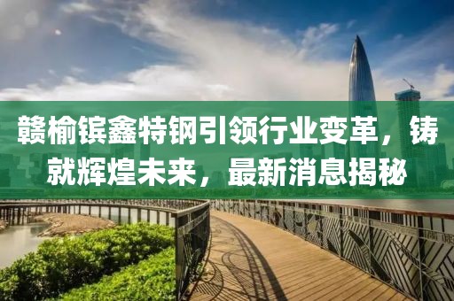 贛榆鑌鑫特鋼引領(lǐng)行業(yè)變革，鑄就輝煌未來，最新消息揭秘