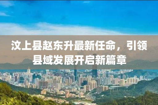 汶上縣趙東升最新任命，引領(lǐng)縣域發(fā)展開啟新篇章