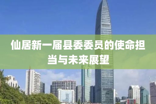 仙居新一屆縣委委員的使命擔(dān)當(dāng)與未來展望
