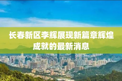 長春新區(qū)李輝展現新篇章輝煌成就的最新消息