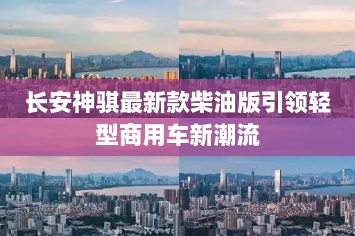 長(zhǎng)安神騏最新款柴油版引領(lǐng)輕型商用車(chē)新潮流