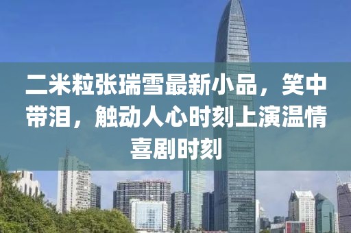 二米粒張瑞雪最新小品，笑中帶淚，觸動人心時(shí)刻上演溫情喜劇時(shí)刻
