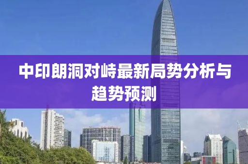 中印朗洞對峙最新局勢分析與趨勢預(yù)測