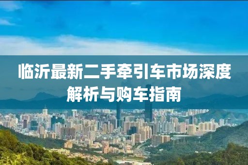 臨沂最新二手牽引車市場(chǎng)深度解析與購(gòu)車指南