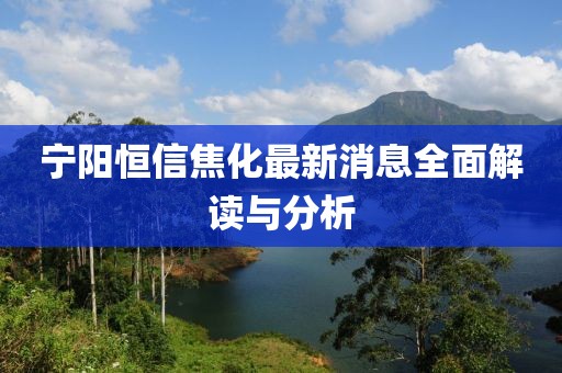 寧陽恒信焦化最新消息全面解讀與分析