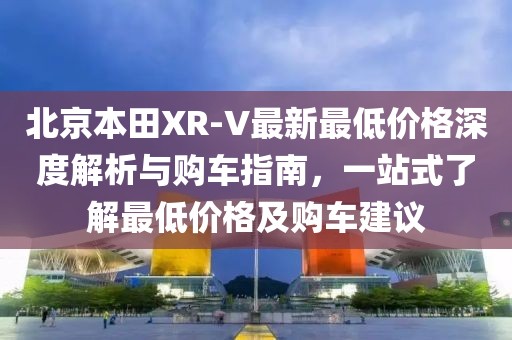 北京本田XR-V最新最低價格深度解析與購車指南，一站式了解最低價格及購車建議