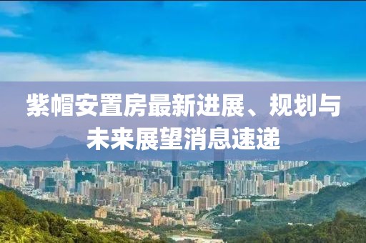 紫帽安置房最新進展、規(guī)劃與未來展望消息速遞