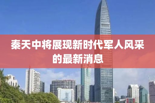 秦天中將展現(xiàn)新時代軍人風(fēng)采的最新消息