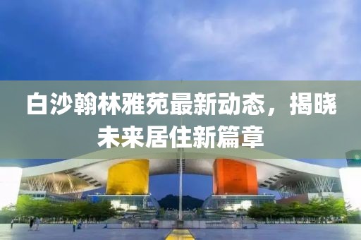 白沙翰林雅苑最新動態(tài)，揭曉未來居住新篇章