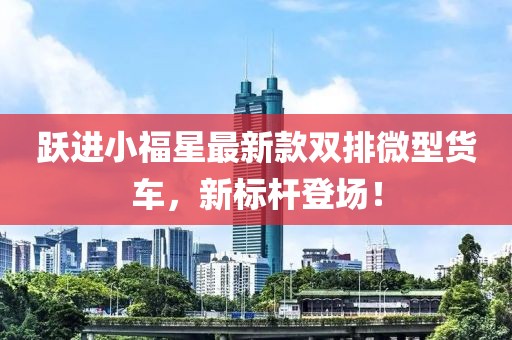 躍進(jìn)小福星最新款雙排微型貨車(chē)，新標(biāo)桿登場(chǎng)！