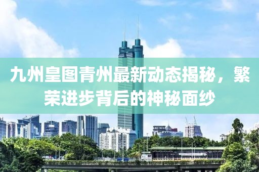 九州皇圖青州最新動(dòng)態(tài)揭秘，繁榮進(jìn)步背后的神秘面紗