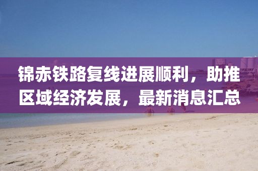 錦赤鐵路復線進展順利，助推區(qū)域經(jīng)濟發(fā)展，最新消息匯總