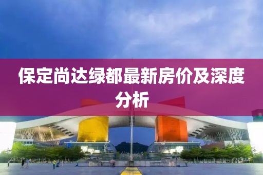 保定尚達綠都最新房價及深度分析