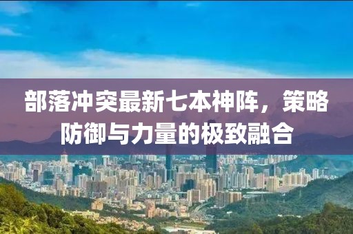 部落沖突最新七本神陣，策略防御與力量的極致融合