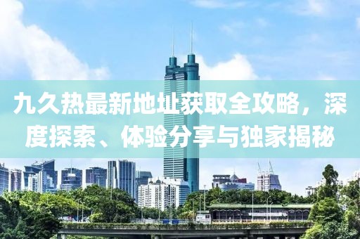 九久熱最新地址獲取全攻略，深度探索、體驗(yàn)分享與獨(dú)家揭秘